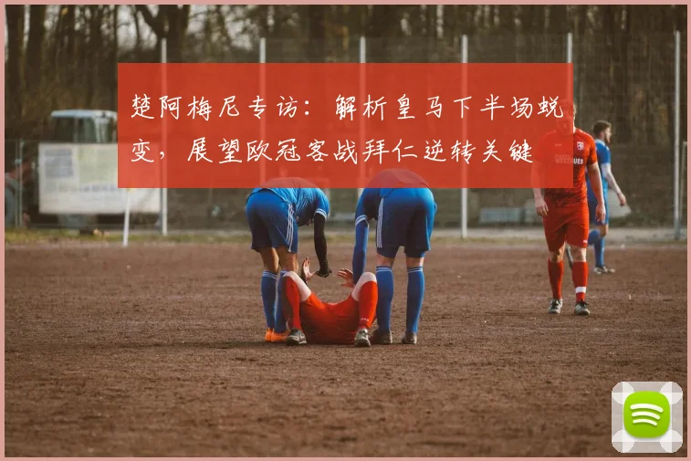 楚阿梅尼专访：解析皇马下半场蜕变，展望欧冠客战拜仁逆转关键