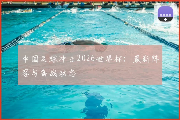 中国足球冲击2026世界杯：最新阵容与备战动态