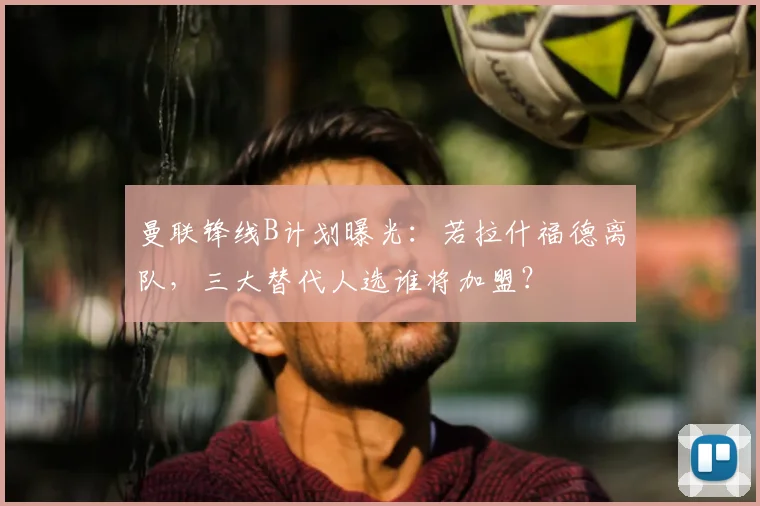 曼联锋线B计划曝光：若拉什福德离队，三大替代人选谁将加盟？