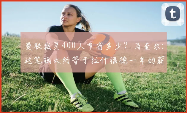 曼联裁员400人节省多少？马奎尔：这笔钱大约等于拉什福德一年的薪水
