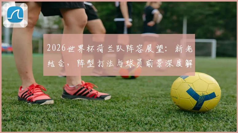 2026世界杯荷兰队阵容展望：新老结合，阵型打法与球员前景深度解析