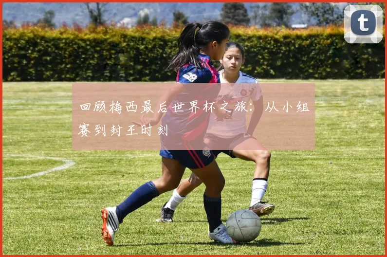 回顾梅西最后世界杯之旅:从小组赛到封王时刻