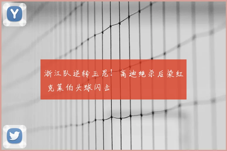 浙江队逆转玉昆！高迪绝杀后染红 克莱伯头球闪击