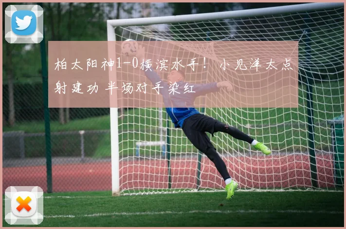 柏太阳神1-0横滨水手！小见洋太点射建功 半场对手染红