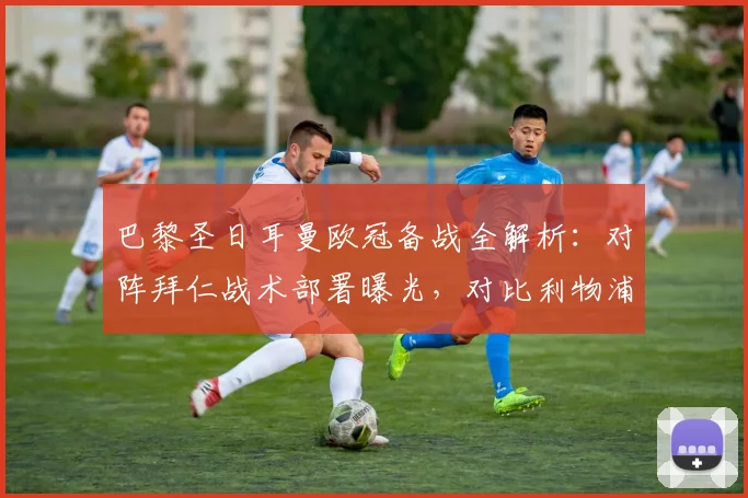 巴黎圣日耳曼欧冠备战全解析：对阵拜仁战术部署曝光，对比利物浦训练差异