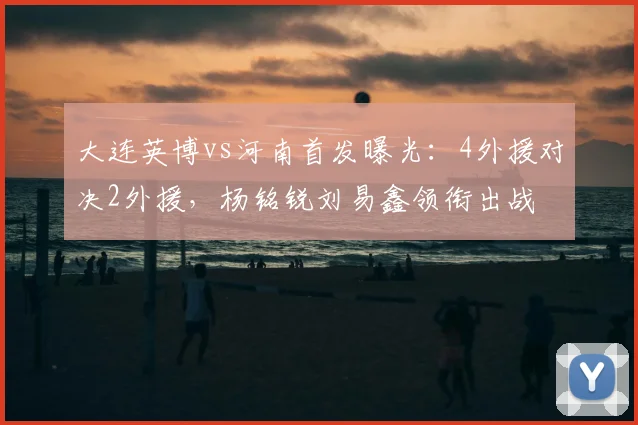 大连英博vs河南首发曝光：4外援对决2外援，杨铭锐刘易鑫领衔出战