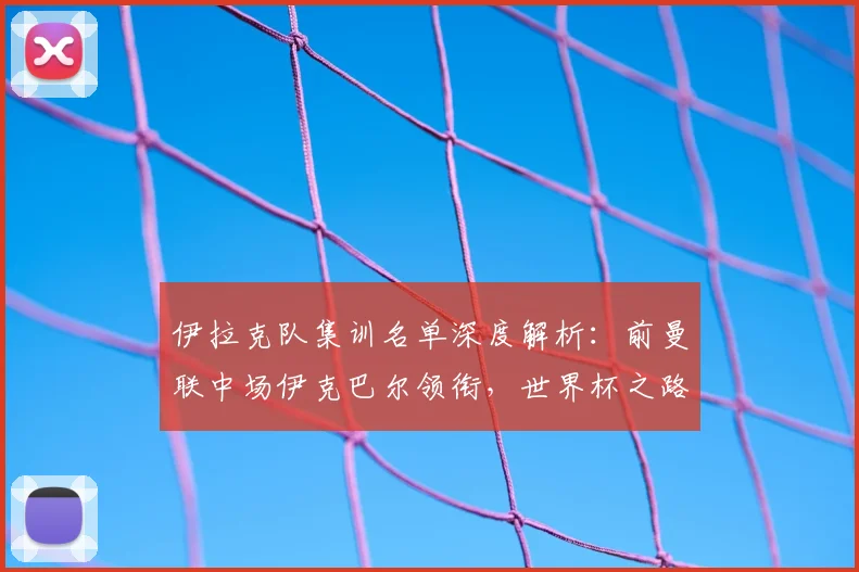 伊拉克队集训名单深度解析:前曼联中场伊克巴尔领衔,世界杯之路如何布局?
