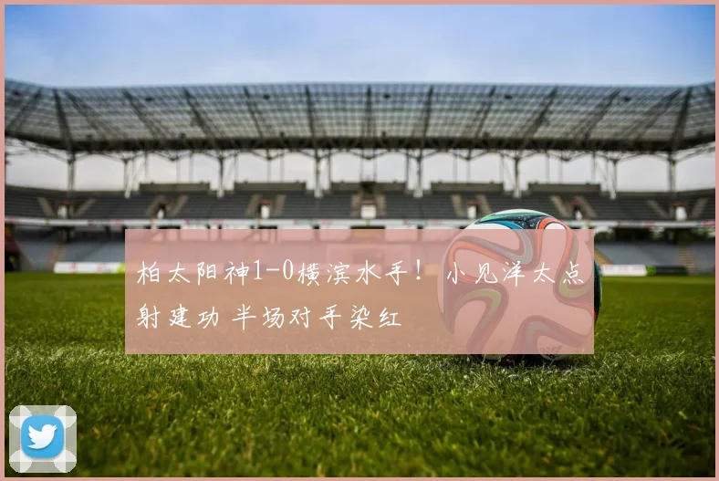 柏太阳神1-0横滨水手!小见洋太点射建功 半场对手染红