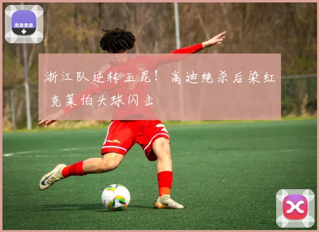 浙江队逆转玉昆!高迪绝杀后染红 克莱伯头球闪击