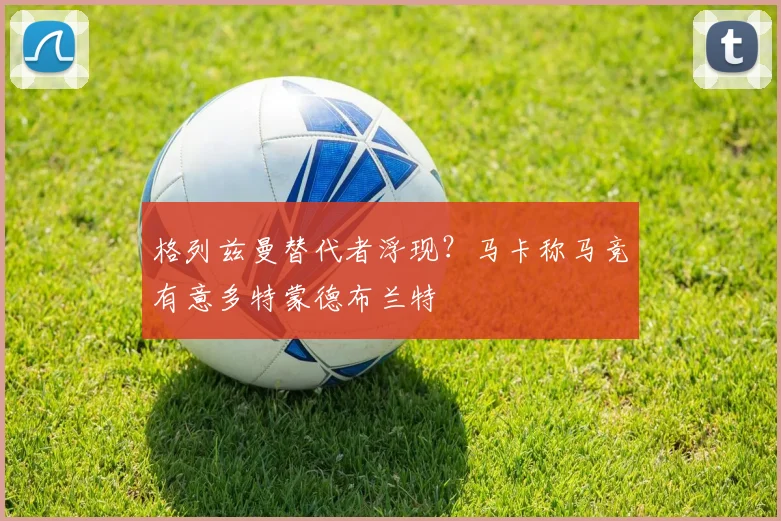 格列兹曼替代者浮现?马卡称马竞有意多特蒙德布兰特
