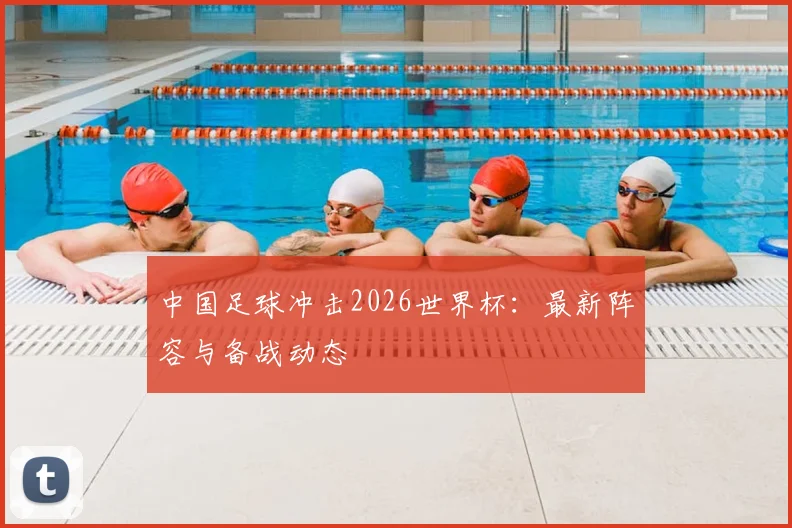 中国足球冲击2026世界杯:最新阵容与备战动态