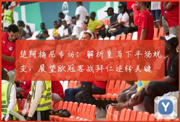 楚阿梅尼专访:解析皇马下半场蜕变,展望欧冠客战拜仁逆转关键